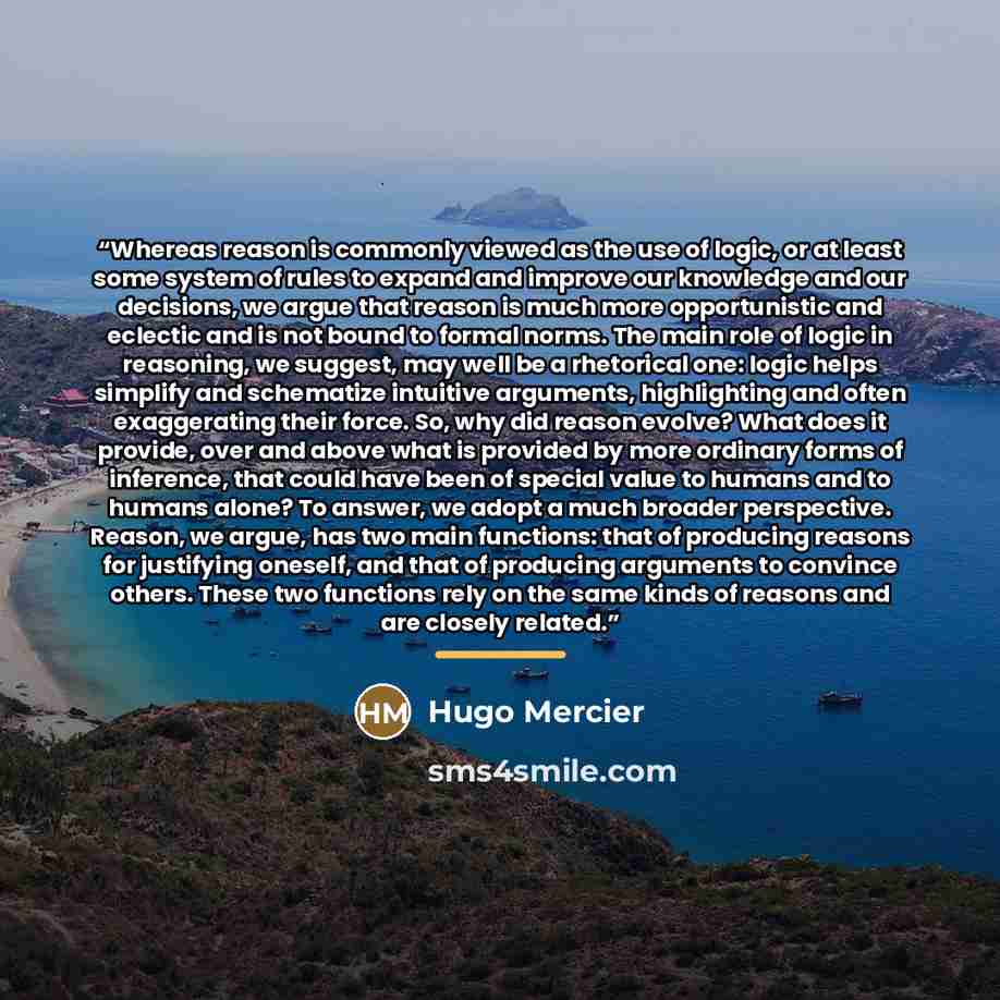 “Whereas reason is commonly viewed as the use of logic, or at least some system of rules to expand and improve our knowledge and our decisions, we argue that reason is much more opportunistic and eclectic and is not bound to formal norms. The main role of logic in reasoning, we suggest, may well be…” quote by Hugo Mercier