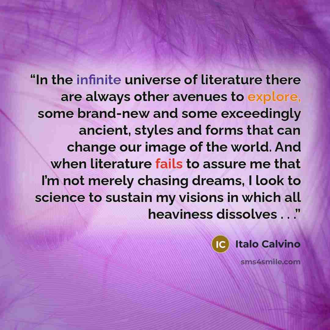 “In the infinite universe of literature there are always other avenues to explore, some brand-new and some exceedingly ancient, styles and forms that can change our image of the world. And when literature fails to assure me that I’m not merely chasing dreams, I look to science to sustain my visions…” quote by Italo Calvino