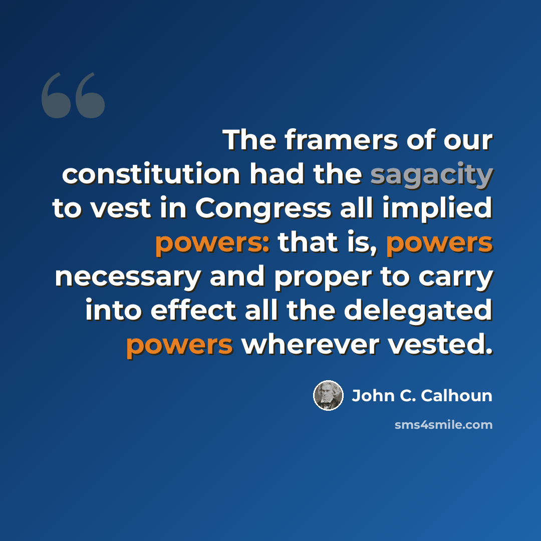 “The framers of our constitution had the sagacity to vest in Congress all implied powers: that is, powers necessary and proper to carry into effect all the delegated powers wherever vested.” quote by John C. Calhoun