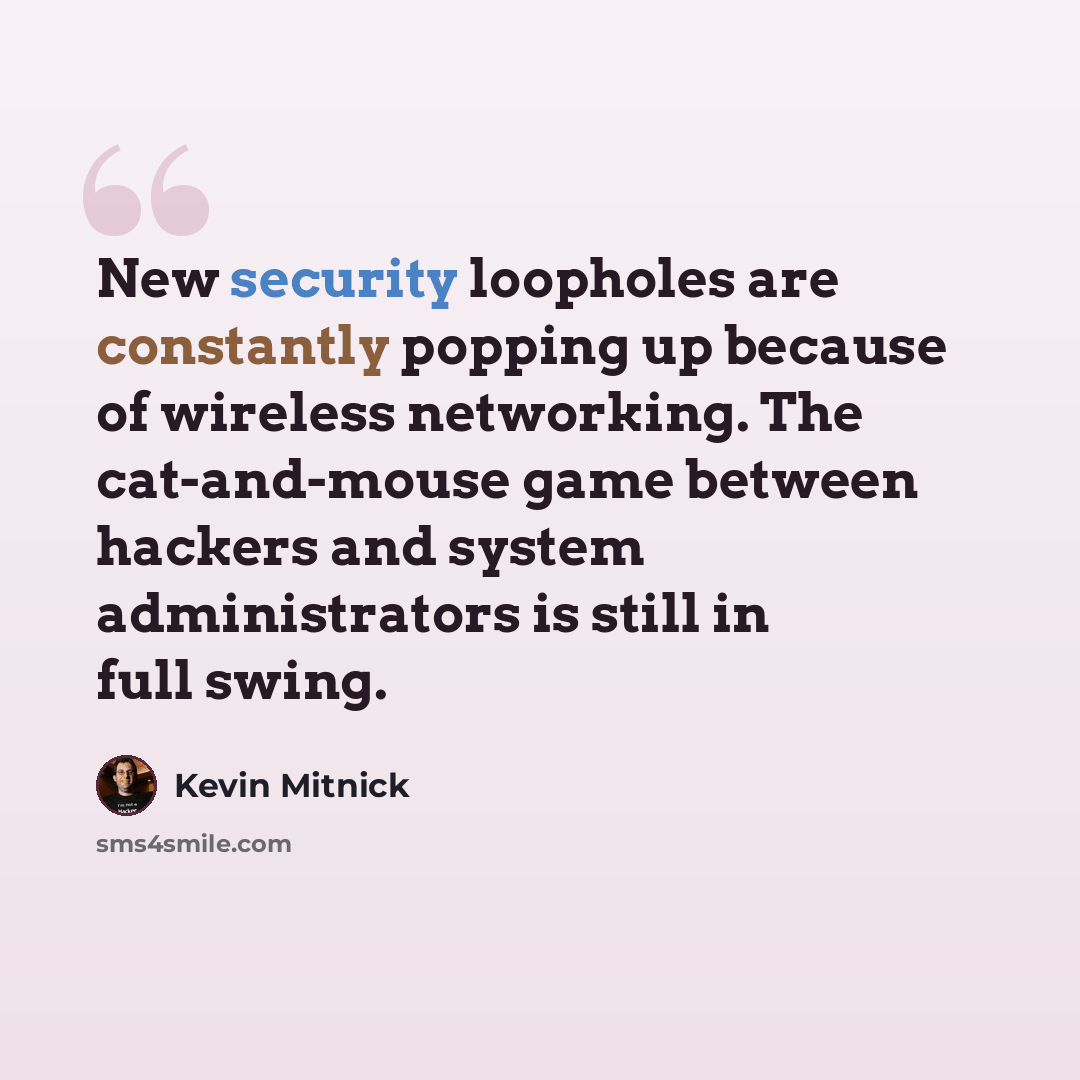 “New security loopholes are constantly popping up because of wireless networking. The cat-and-mouse game between hackers and system administrators is still in full swing.” quote by Kevin Mitnick