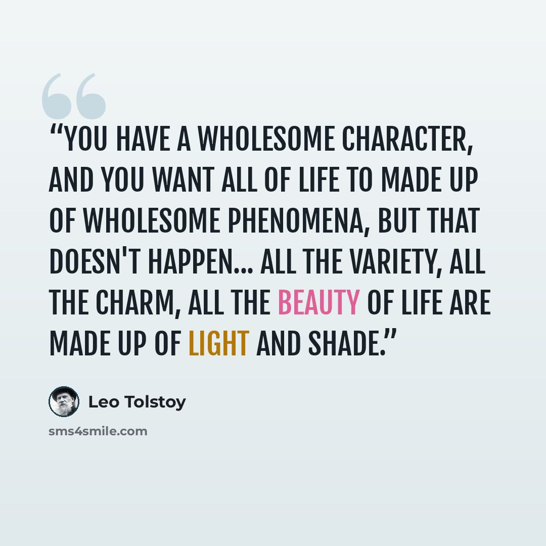 “You have a wholesome character, and you want all of life to made up of wholesome phenomena, but that doesn't happen... All the variety, all the charm, all the beauty of life are made up of light and shade.” quote by Leo Tolstoy
