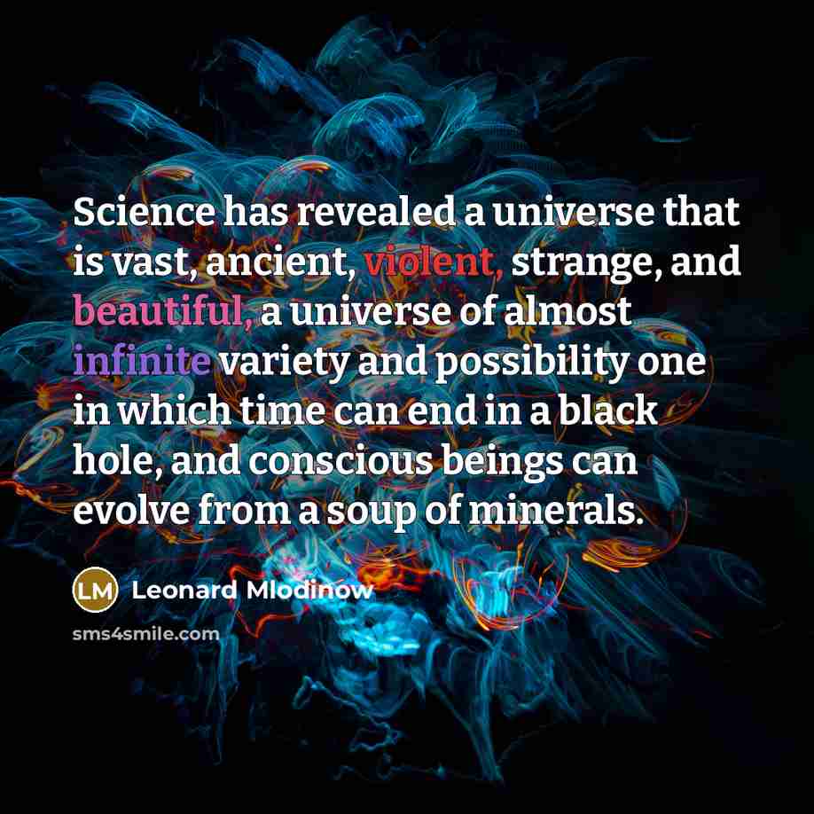 “Science has revealed a universe that is vast, ancient, violent, strange, and beautiful, a universe of almost infinite variety and possibility one in which time can end in a black hole, and conscious beings can evolve from a soup of minerals.” quote by Leonard Mlodinow