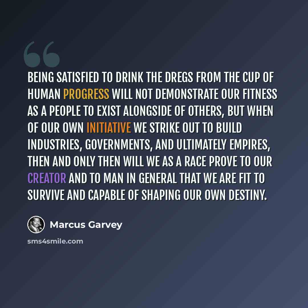 “Being satisfied to drink the dregs from the cup of human progress will not demonstrate our fitness as a people to exist alongside of others, but when of our own initiative we strike out to build industries, governments, and ultimately empires, then and only then will we as a race prove to our…” quote by Marcus Garvey