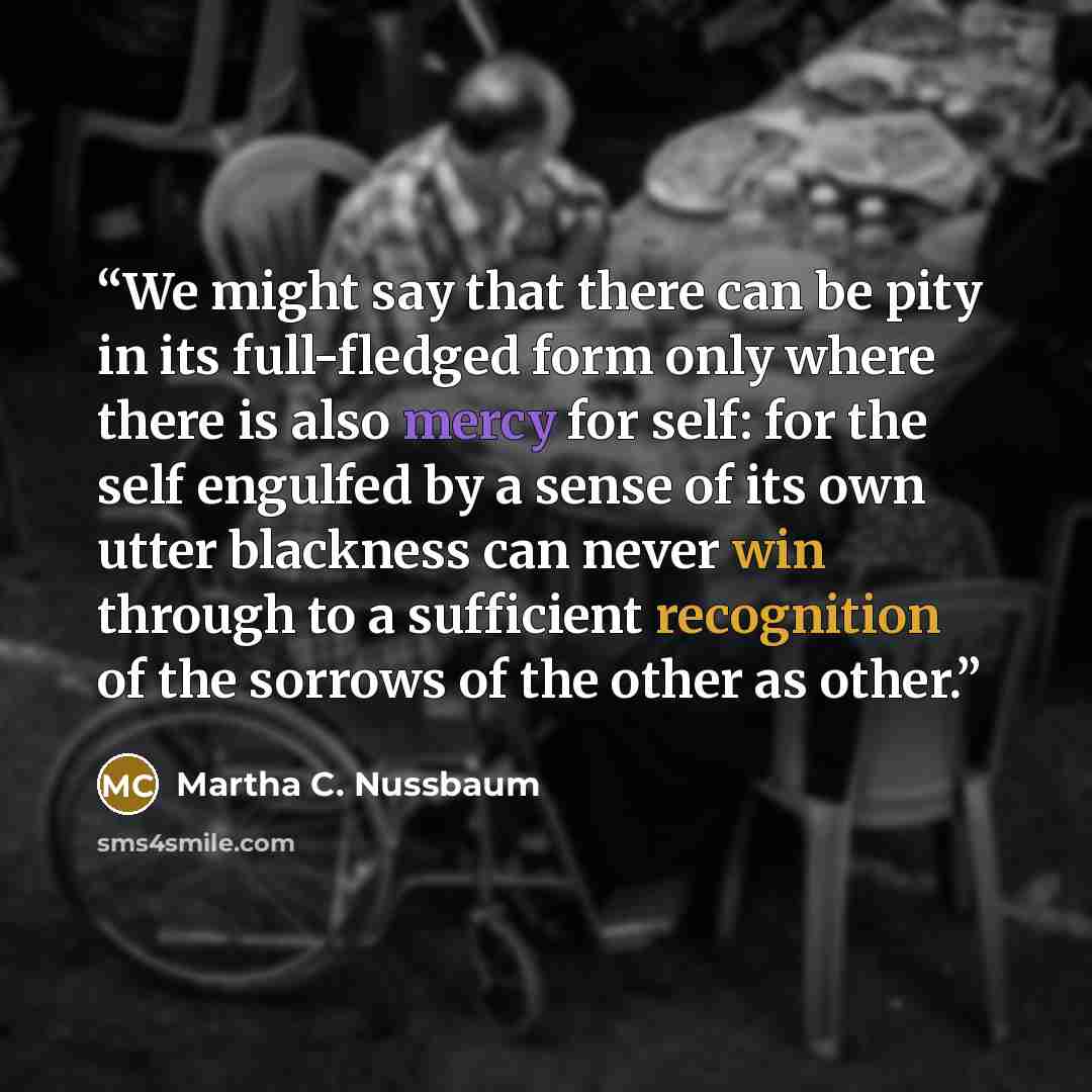 “We might say that there can be pity in its full-fledged form only where there is also mercy for self: for the self engulfed by a sense of its own utter blackness can never win through to a sufficient recognition of the sorrows of the other as other.” quote by Martha C. Nussbaum