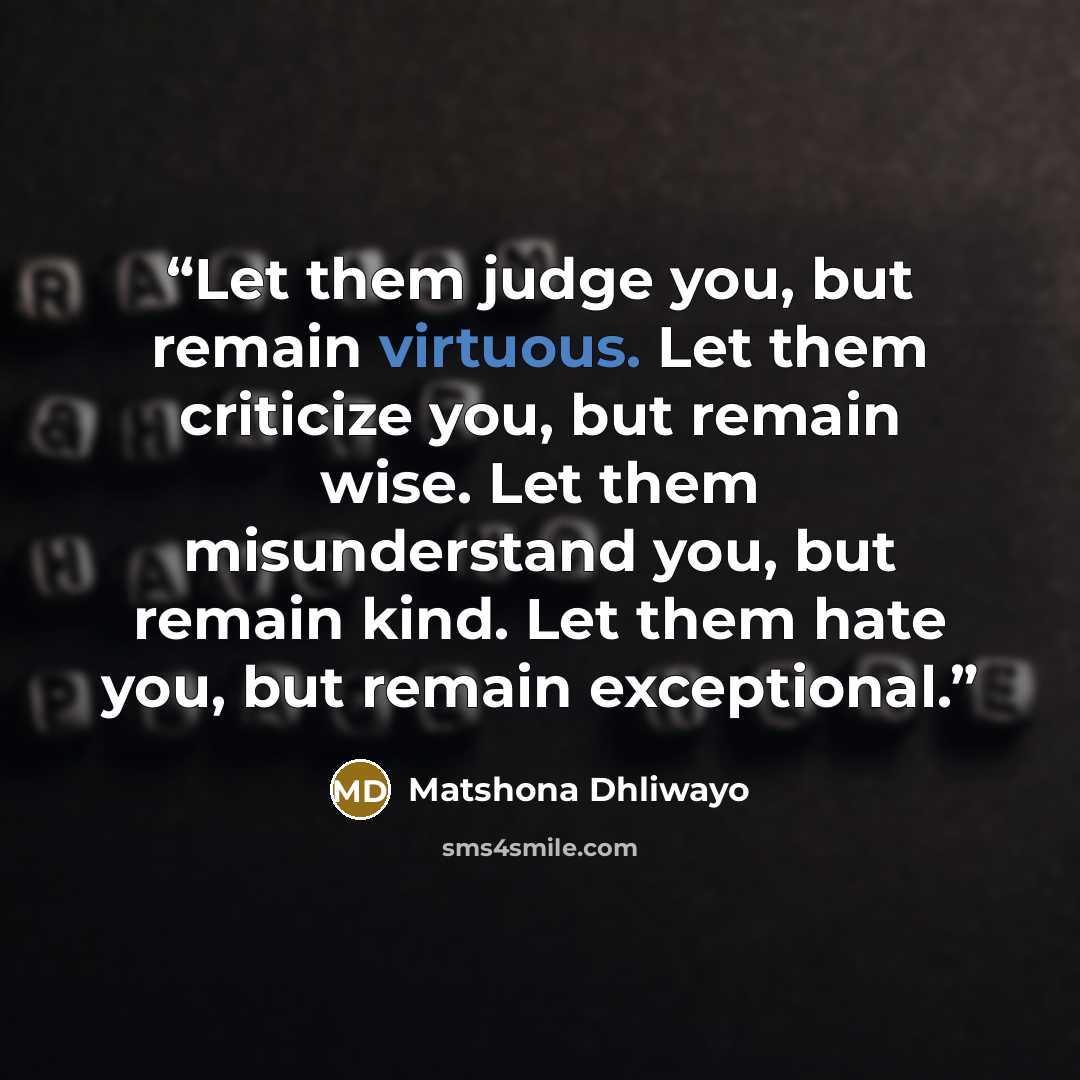 “Let them judge you, but remain virtuous. Let them criticize you, but remain wise. Let them misunderstand you, but remain kind. Let them hate you, but remain exceptional.” quote by Matshona Dhliwayo