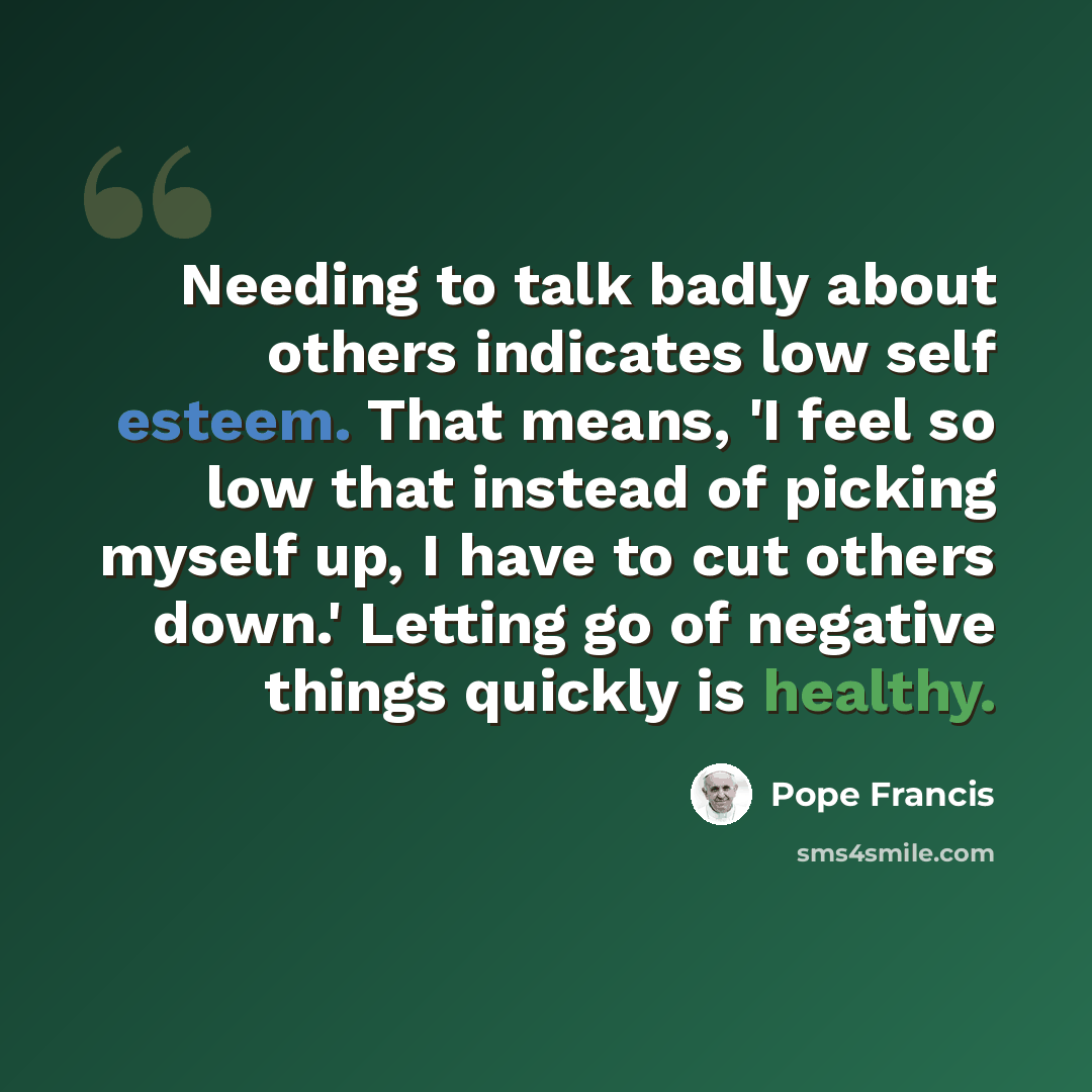 “Needing to talk badly about others indicates low self esteem. That means, 'I feel so low that instead of picking myself up, I have to cut others down.' Letting go of negative things quickly is healthy.” quote by Pope Francis