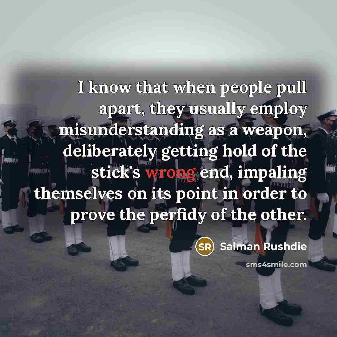 “I know that when people pull apart, they usually employ misunderstanding as a weapon, deliberately getting hold of the stick's wrong end, impaling themselves on its point in order to prove the perfidy of the other.” quote by Salman Rushdie