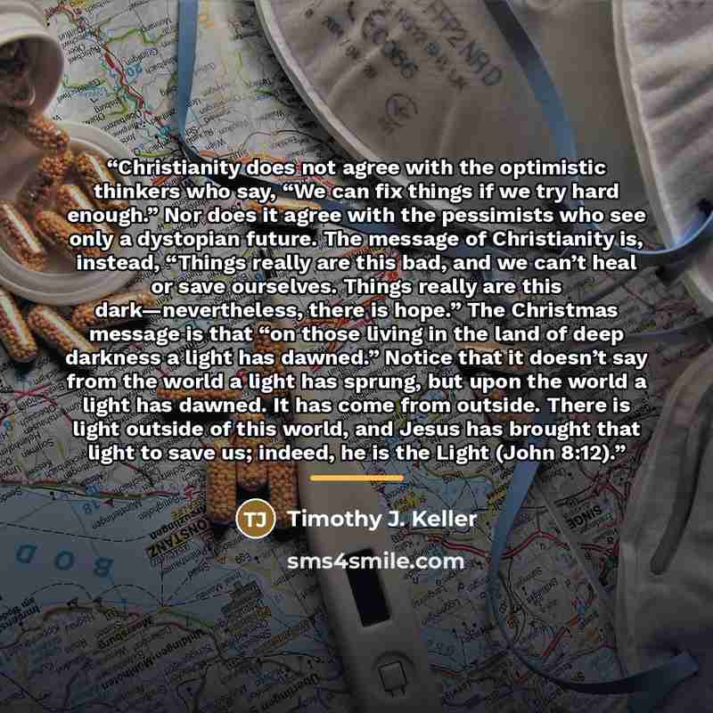 “Christianity does not agree with the optimistic thinkers who say, “We can fix things if we try hard enough.” Nor does it agree with the pessimists who see only a dystopian future. The message of Christianity is, instead, “Things really are this bad, and we can’t heal or save ourselves. Things…” quote by Timothy J. Keller
