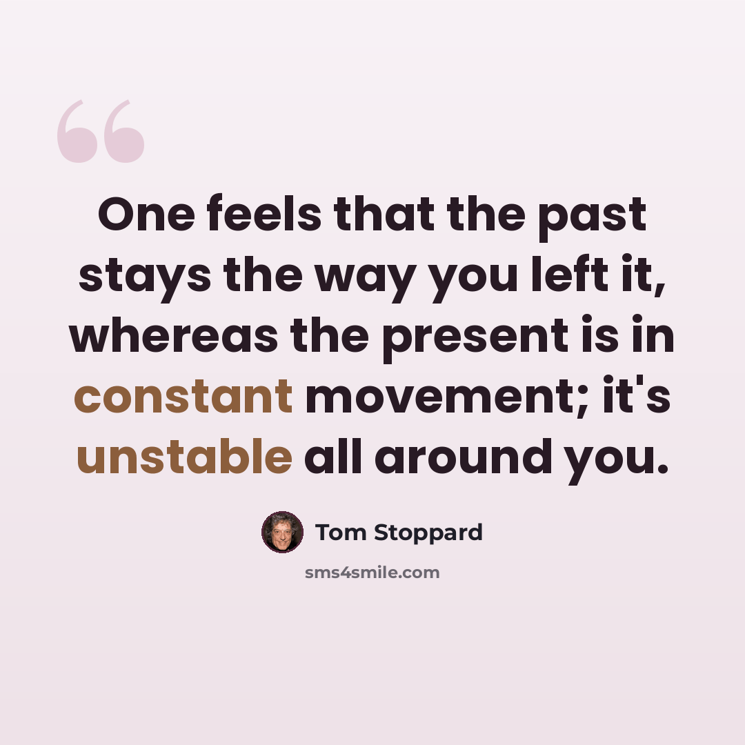 “One feels that the past stays the way you left it, whereas the present is in constant movement; it's unstable all around you.” quote by Tom Stoppard