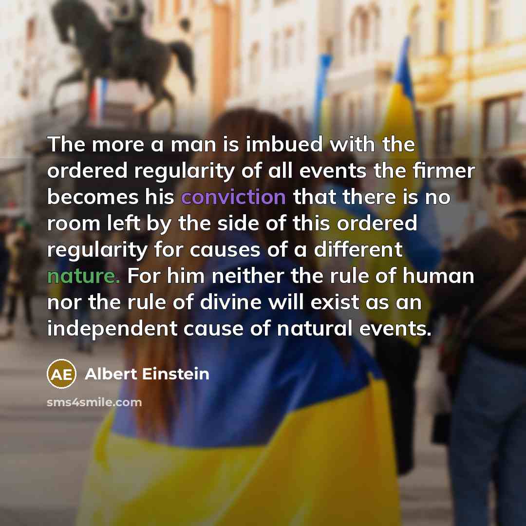 “The more a man is imbued with the ordered regularity of all events the firmer becomes his conviction that there is no room left by the side of this ordered regularity for causes of a different nature. For him neither the rule of human nor the rule of divine will exist as an independent cause of…” quote by Albert Einstein