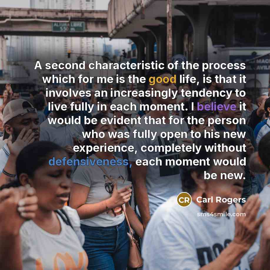 “A second characteristic of the process which for me is the good life, is that it involves an increasingly tendency to live fully in each moment. I believe it would be evident that for the person who was fully open to his new experience, completely without defensiveness, each moment would be new.” quote by Carl Rogers