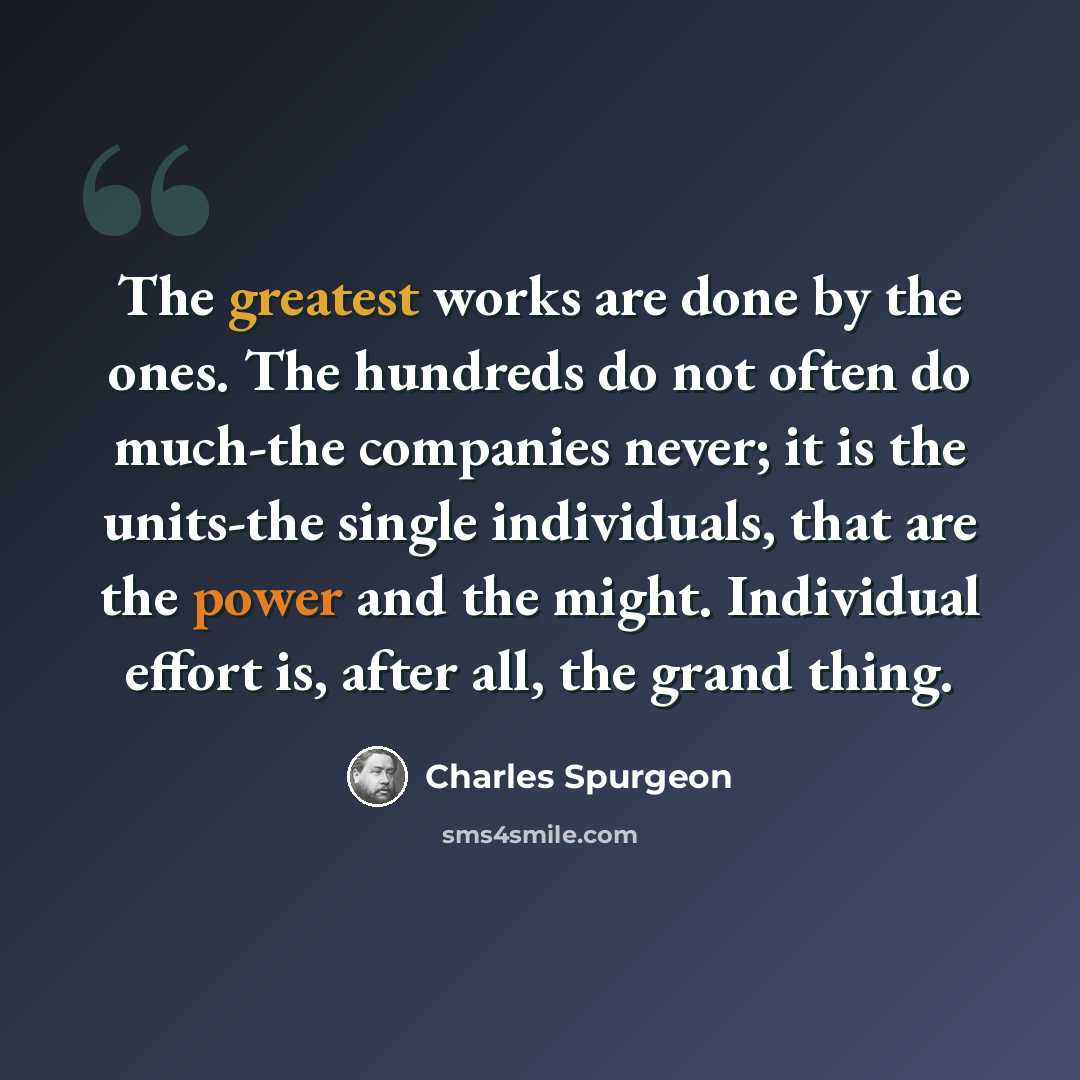 “The greatest works are done by the ones. The hundreds do not often do much-the companies never; it is the units-the single individuals, that are the power and the might. Individual effort is, after all, the grand thing.” quote by Charles Spurgeon