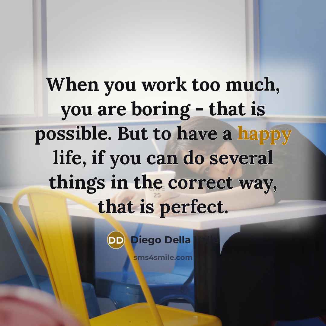 “When you work too much, you are boring - that is possible. But to have a happy life, if you can do several things in the correct way, that is perfect.” quote by Diego Della Valle
