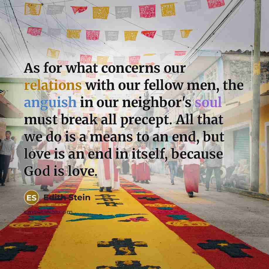 “As for what concerns our relations with our fellow men, the anguish in our neighbor's soul must break all precept. All that we do is a means to an end, but love is an end in itself, because God is love.” quote by Edith Stein