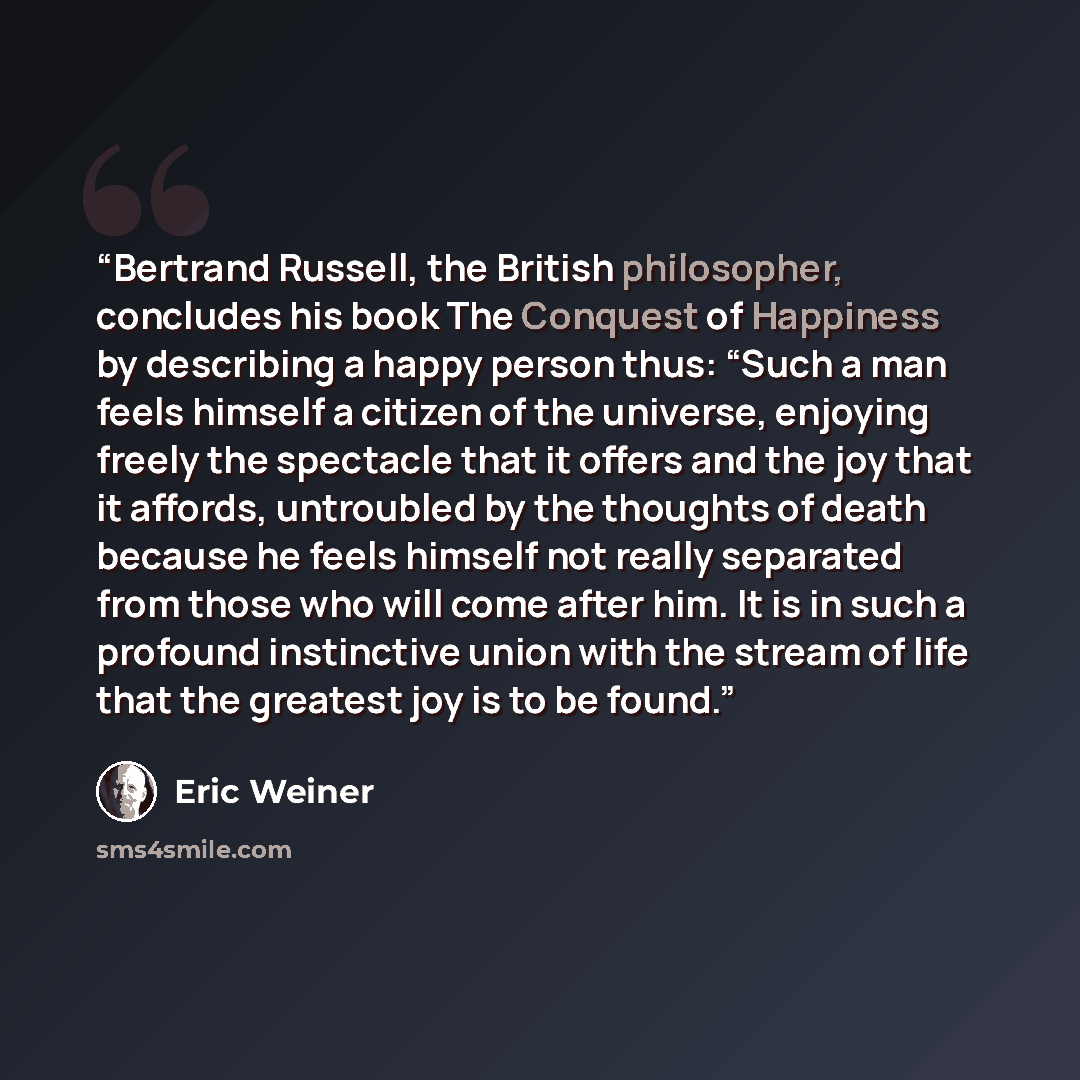 “Bertrand Russell, the British philosopher, concludes his book The Conquest of Happiness by describing a happy person thus: “Such a man feels himself a citizen of the universe, enjoying freely the spectacle that it offers and the joy that it affords, untroubled by the thoughts of death because he…” quote by Eric Weiner