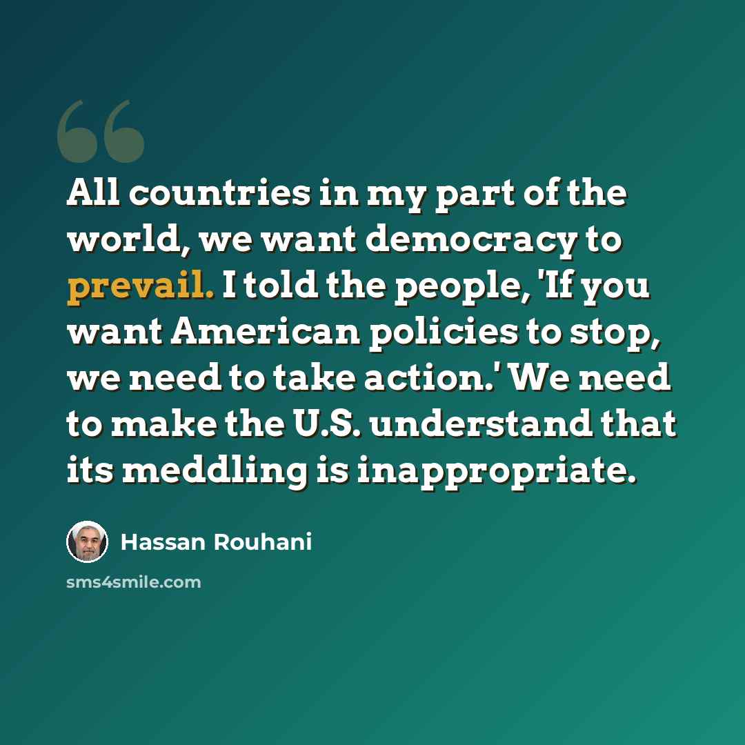 “All countries in my part of the world, we want democracy to prevail. I told the people, 'If you want American policies to stop, we need to take action.' We need to make the U.S. understand that its meddling is inappropriate.” quote by Hassan Rouhani