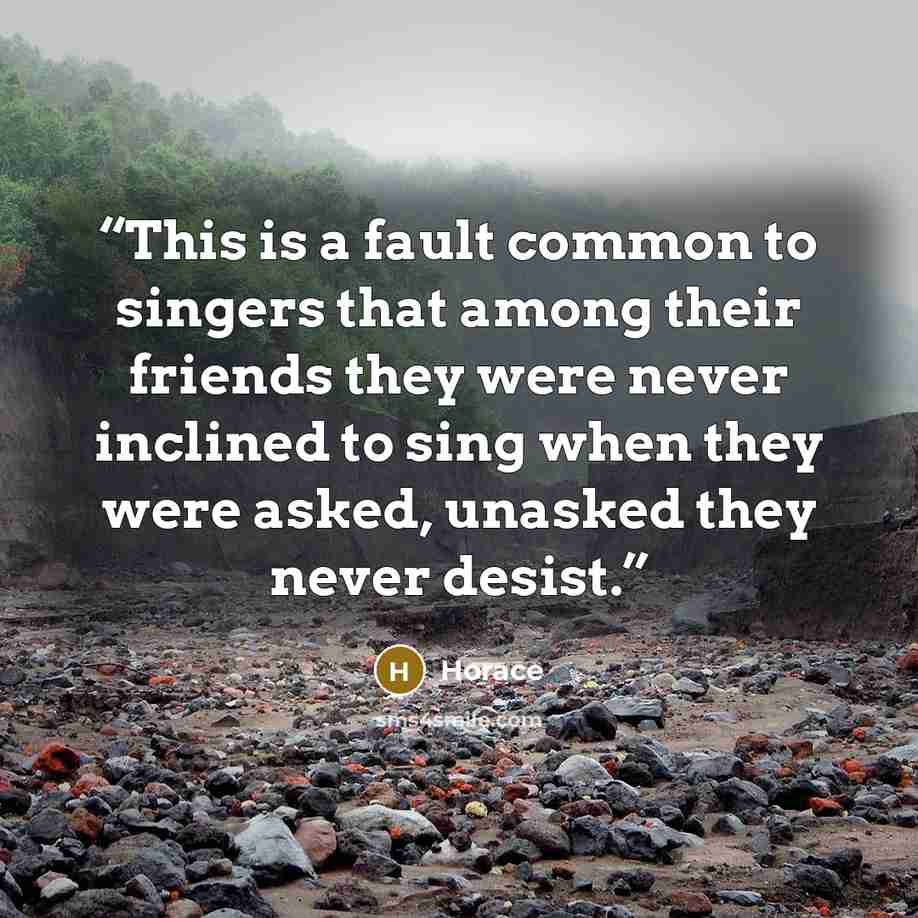 “This is a fault common to singers that among their friends they were never inclined to sing when they were asked, unasked they never desist.” quote by Horace
