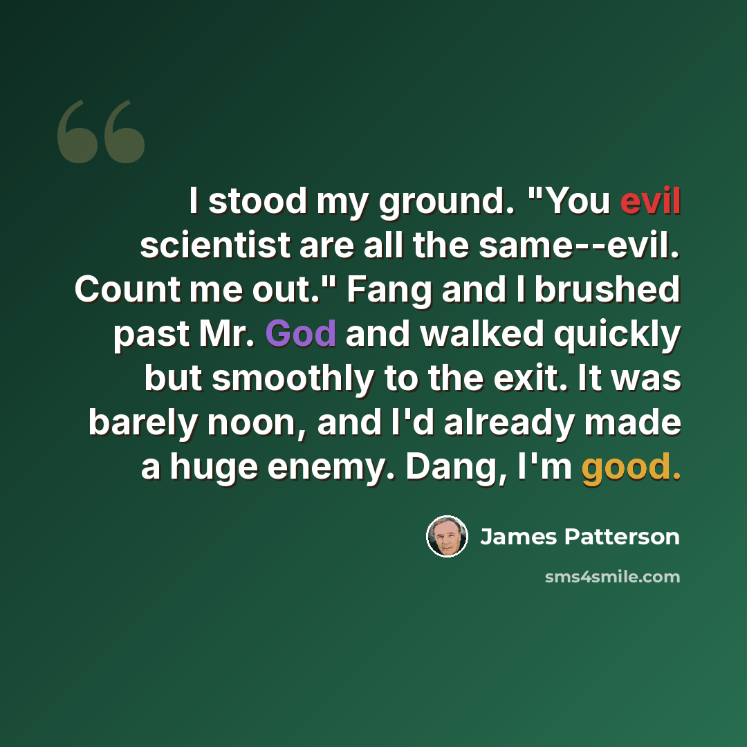 “I stood my ground. "You evil scientist are all the same--evil. Count me out." Fang and I brushed past Mr. God and walked quickly but smoothly to the exit. It was barely noon, and I'd already made a huge enemy. Dang, I'm good.” quote by James Patterson