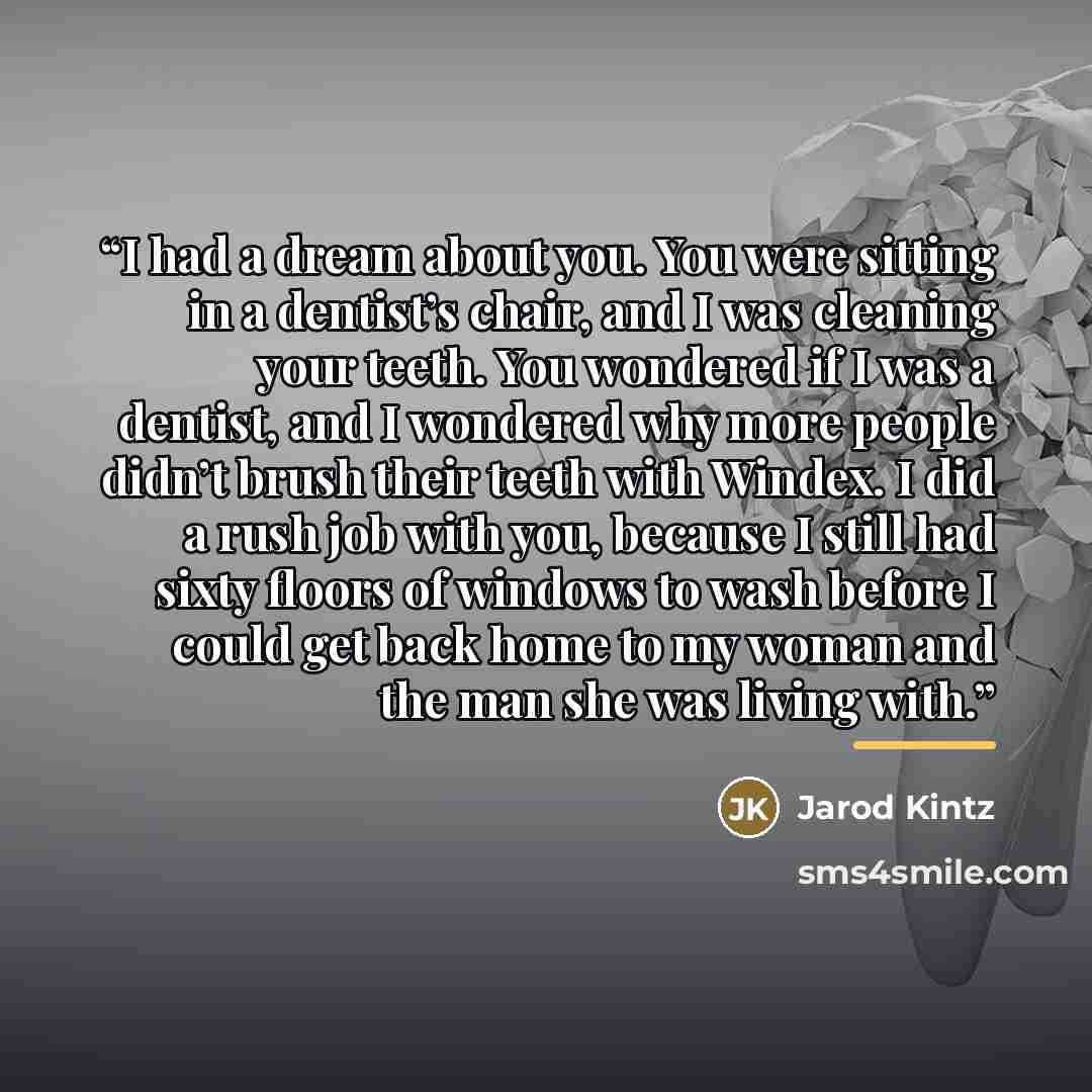 “I had a dream about you. You were sitting in a dentist’s chair, and I was cleaning your teeth. You wondered if I was a dentist, and I wondered why more people didn’t brush their teeth with Windex. I did a rush job with you, because I still had sixty floors of windows to wash before I could get…” quote by Jarod Kintz