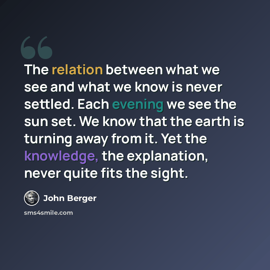 “The relation between what we see and what we know is never settled. Each evening we see the sun set. We know that the earth is turning away from it. Yet the knowledge, the explanation, never quite fits the sight.” quote by John Berger