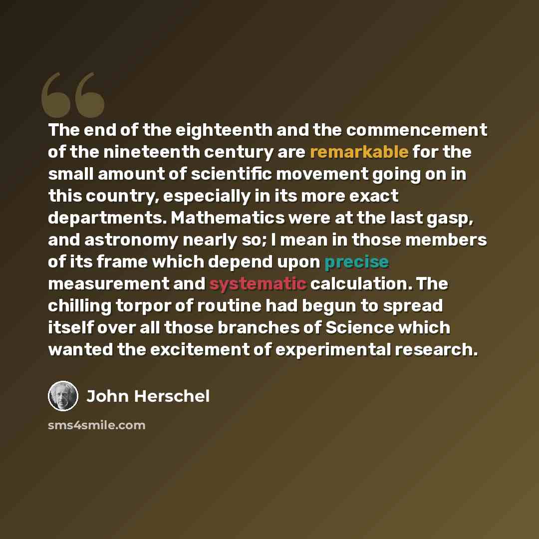 “The end of the eighteenth and the commencement of the nineteenth century are remarkable for the small amount of scientific movement going on in this country, especially in its more exact departments. Mathematics were at the last gasp, and astronomy nearly so; I mean in those members of its frame…” quote by John Herschel