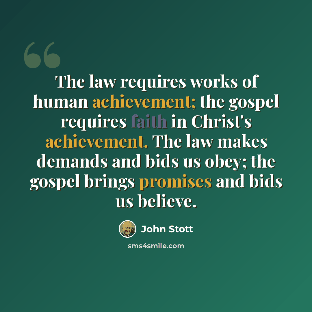 “The law requires works of human achievement; the gospel requires faith in Christ's achievement. The law makes demands and bids us obey; the gospel brings promises and bids us believe.” quote by John Stott