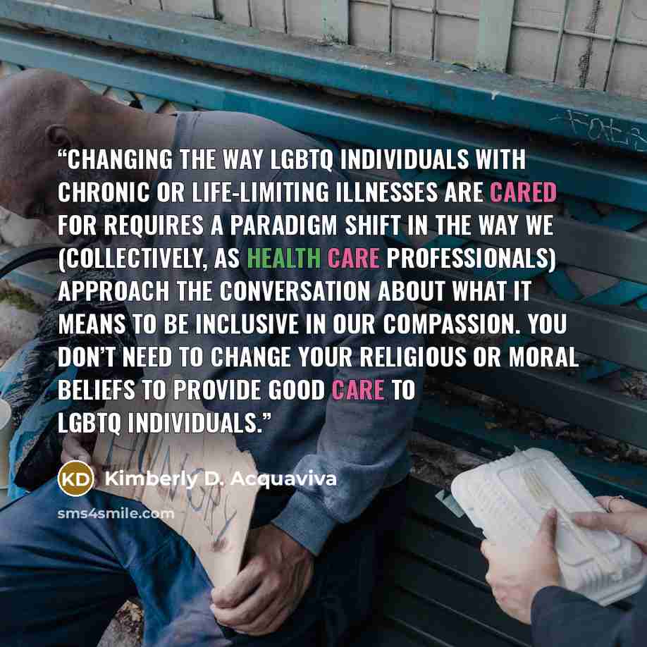 “Changing the way LGBTQ individuals with chronic or life-limiting illnesses are cared for requires a paradigm shift in the way we (collectively, as health care professionals) approach the conversation about what it means to be inclusive in our compassion. You don’t need to change your religious or…” quote by Kimberly D. Acquaviva