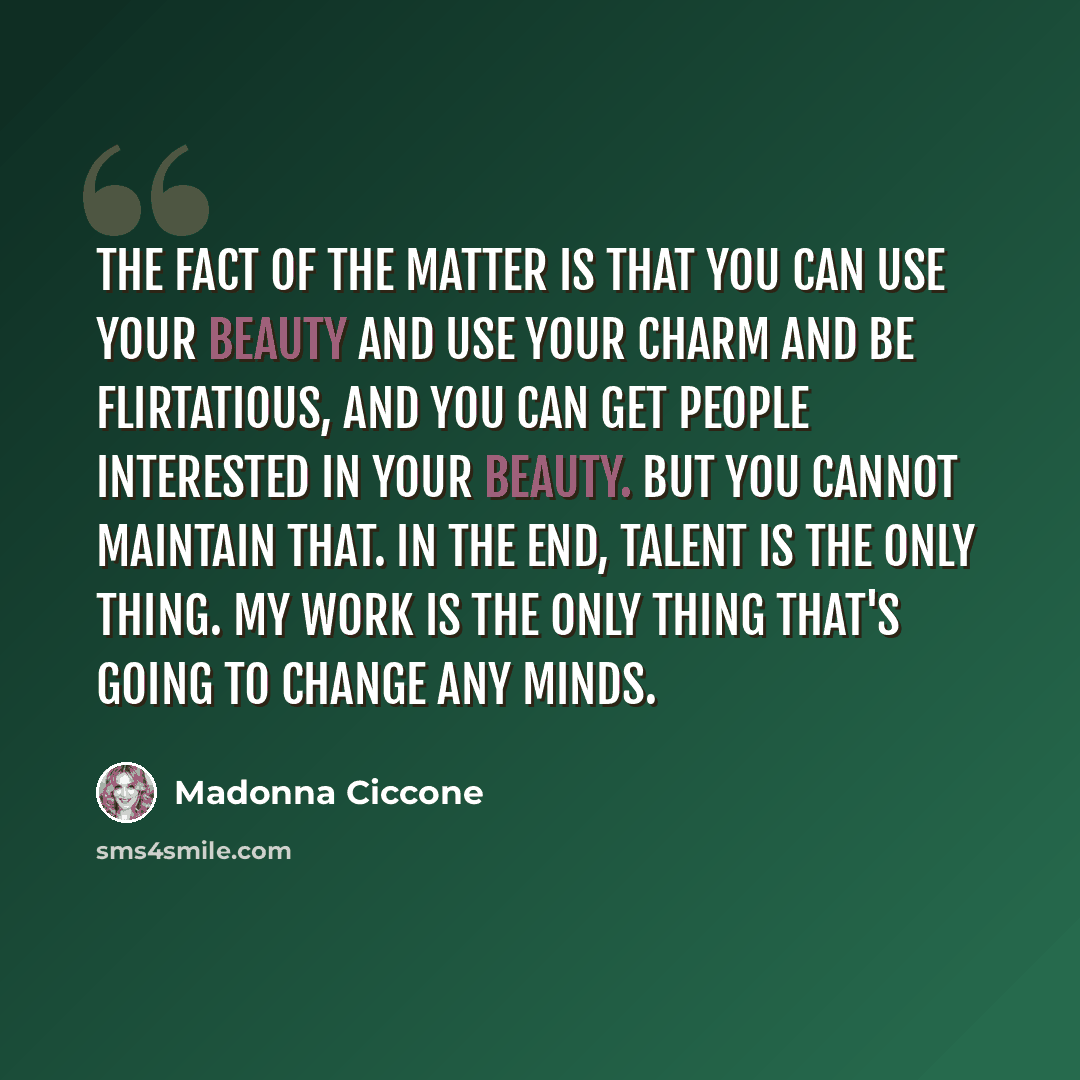 “The fact of the matter is that you can use your beauty and use your charm and be flirtatious, and you can get people interested in your beauty. But you cannot maintain that. In the end, talent is the only thing. My work is the only thing that's going to change any minds.” quote by Madonna Ciccone