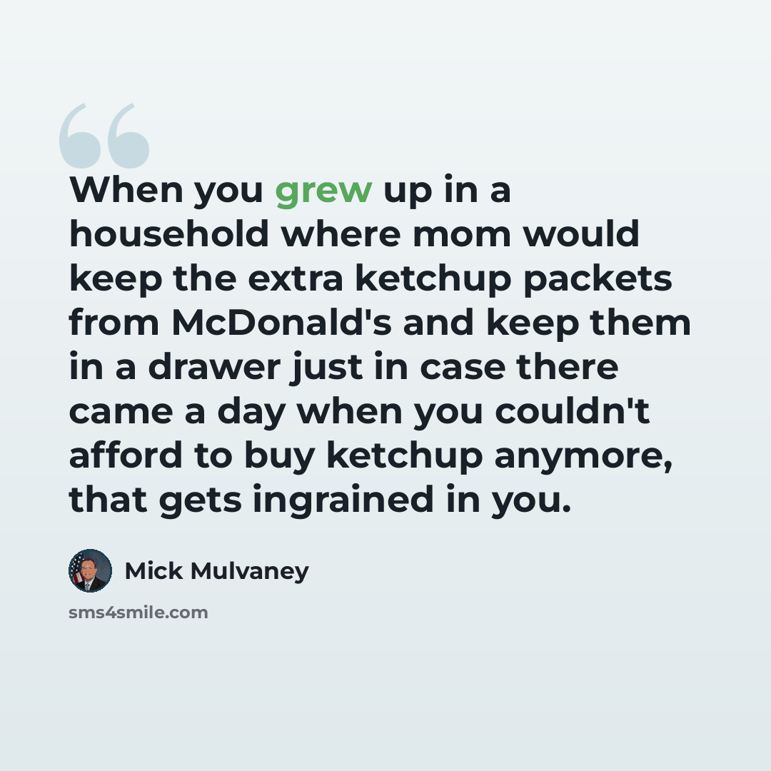 “When you grew up in a household where mom would keep the extra ketchup packets from McDonald's and keep them in a drawer just in case there came a day when you couldn't afford to buy ketchup anymore, that gets ingrained in you.” quote by Mick Mulvaney