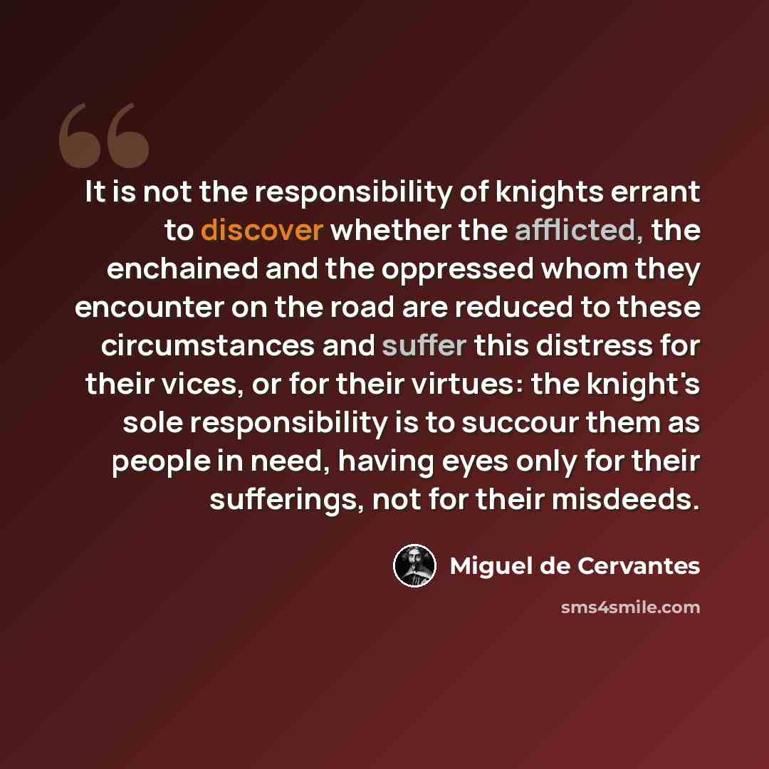 “It is not the responsibility of knights errant to discover whether the afflicted, the enchained and the oppressed whom they encounter on the road are reduced to these circumstances and suffer this distress for their vices, or for their virtues: the knight's sole responsibility is to succour them…” quote by Miguel de Cervantes