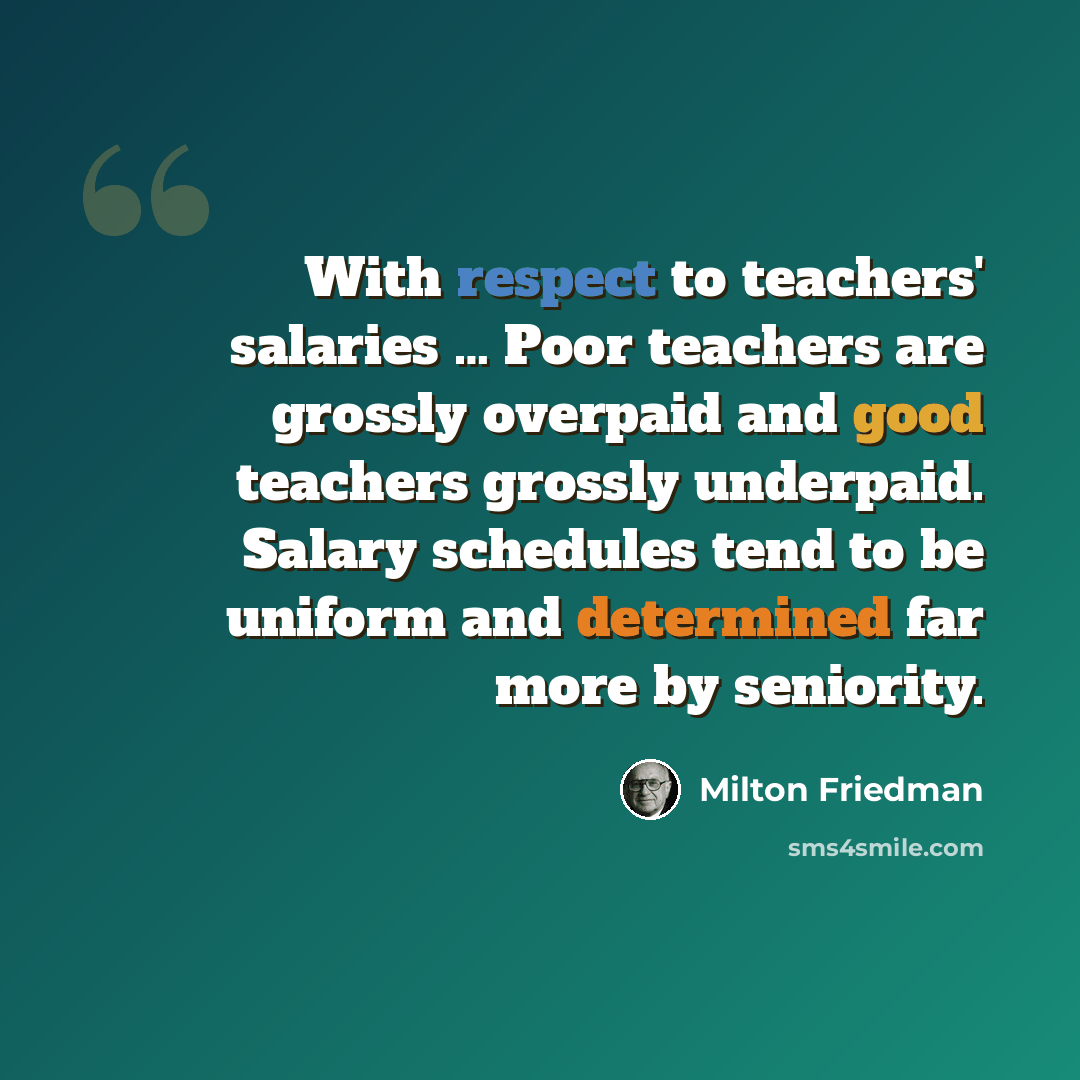 “With respect to teachers' salaries … Poor teachers are grossly overpaid and good teachers grossly underpaid. Salary schedules tend to be uniform and determined far more by seniority.” quote by Milton Friedman