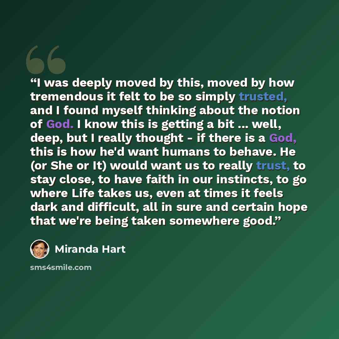 “I was deeply moved by this, moved by how tremendous it felt to be so simply trusted, and I found myself thinking about the notion of God. I know this is getting a bit ... well, deep, but I really thought - if there is a God, this is how he'd want humans to behave. He (or She or It) would want us…” quote by Miranda Hart