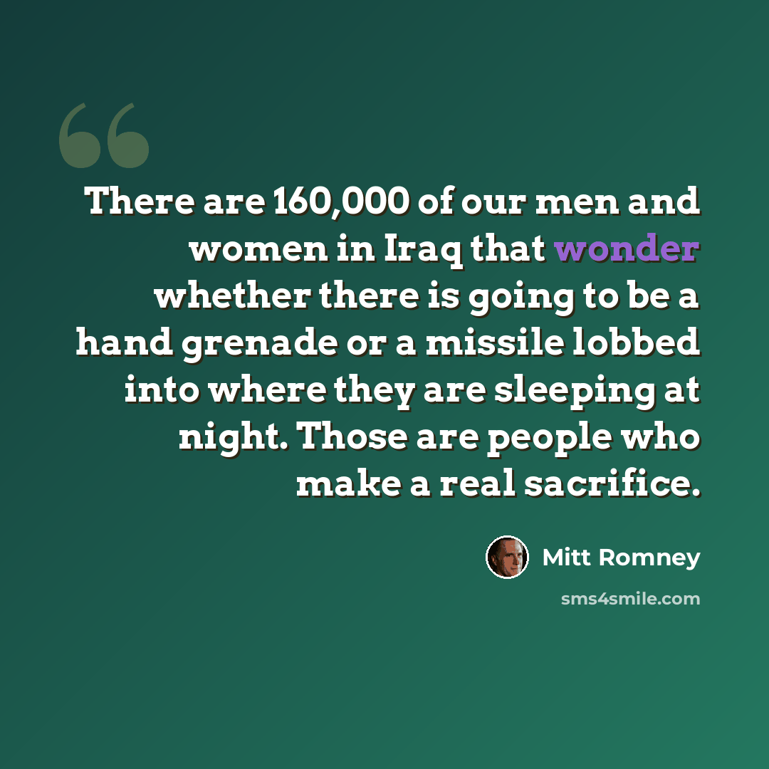 “There are 160,000 of our men and women in Iraq that wonder whether there is going to be a hand grenade or a missile lobbed into where they are sleeping at night. Those are people who make a real sacrifice.” quote by Mitt Romney