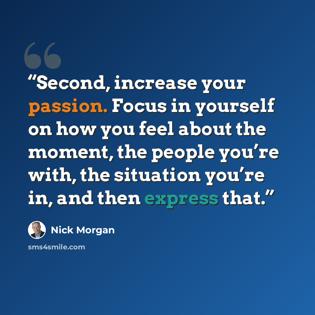 “Second, increase your passion. Focus in yourself on how you feel about the moment, the people you’re with, the situation you’re in, and then express that.” quote by Nick Morgan