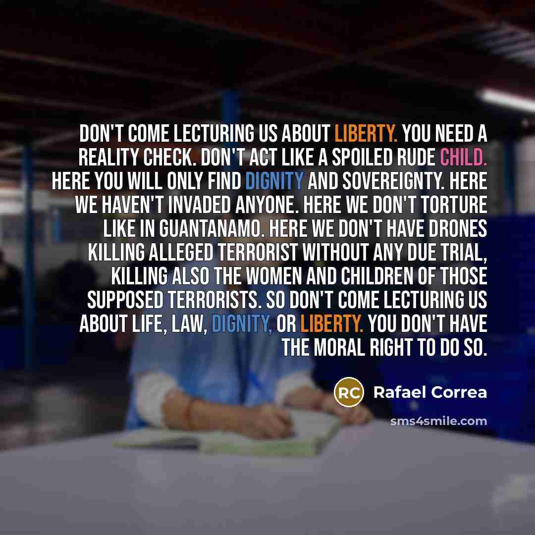 “Don't come lecturing us about liberty. You need a reality check. Don't act like a spoiled rude child. Here you will only find dignity and sovereignty. Here we haven't invaded anyone. Here we don't torture like in Guantanamo. Here we don't have drones killing alleged terrorist without any due…” quote by Rafael Correa