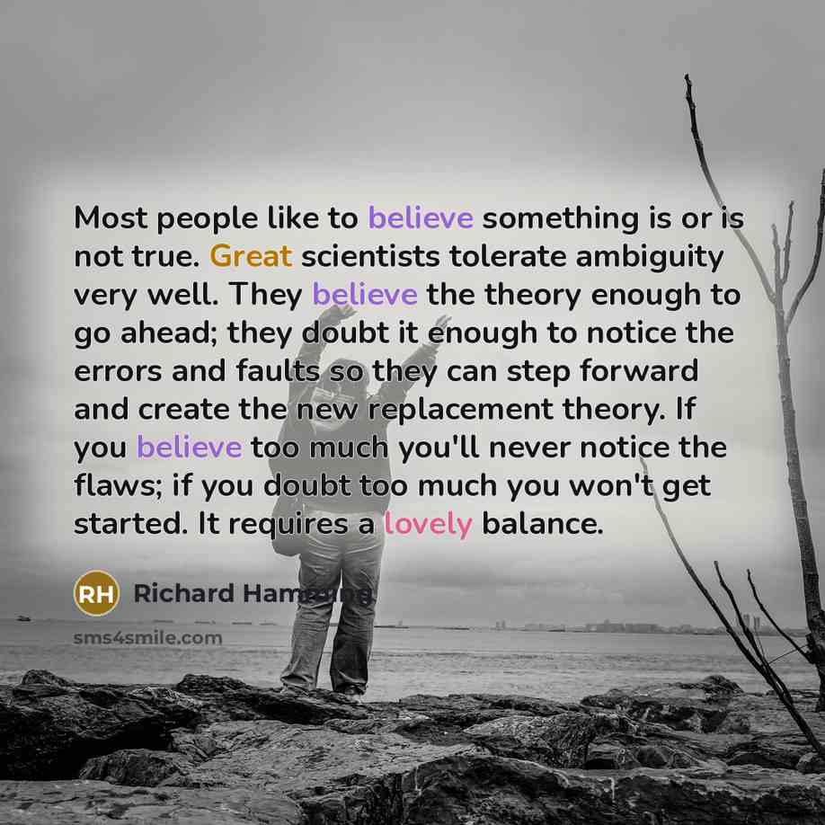 “Most people like to believe something is or is not true. Great scientists tolerate ambiguity very well. They believe the theory enough to go ahead; they doubt it enough to notice the errors and faults so they can step forward and create the new replacement theory. If you believe too much you'll…” quote by Richard Hamming