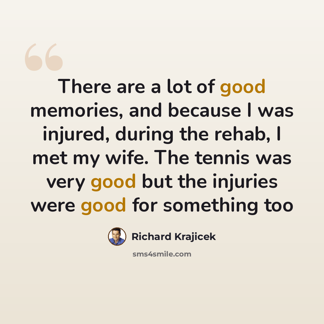 “There are a lot of good memories, and because I was injured, during the rehab, I met my wife. The tennis was very good but the injuries were good for something too” quote by Richard Krajicek