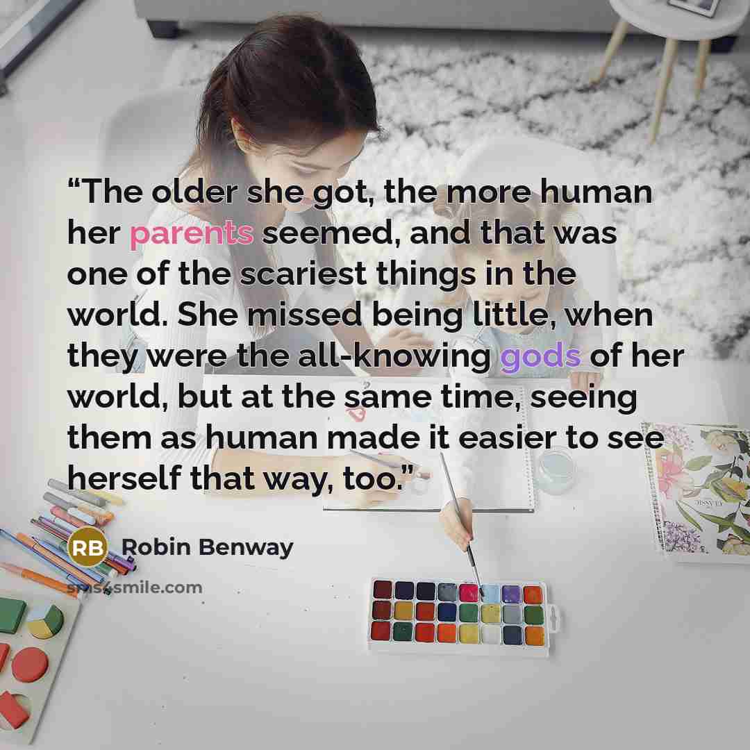 “The older she got, the more human her parents seemed, and that was one of the scariest things in the world. She missed being little, when they were the all-knowing gods of her world, but at the same time, seeing them as human made it easier to see herself that way, too.” quote by Robin Benway