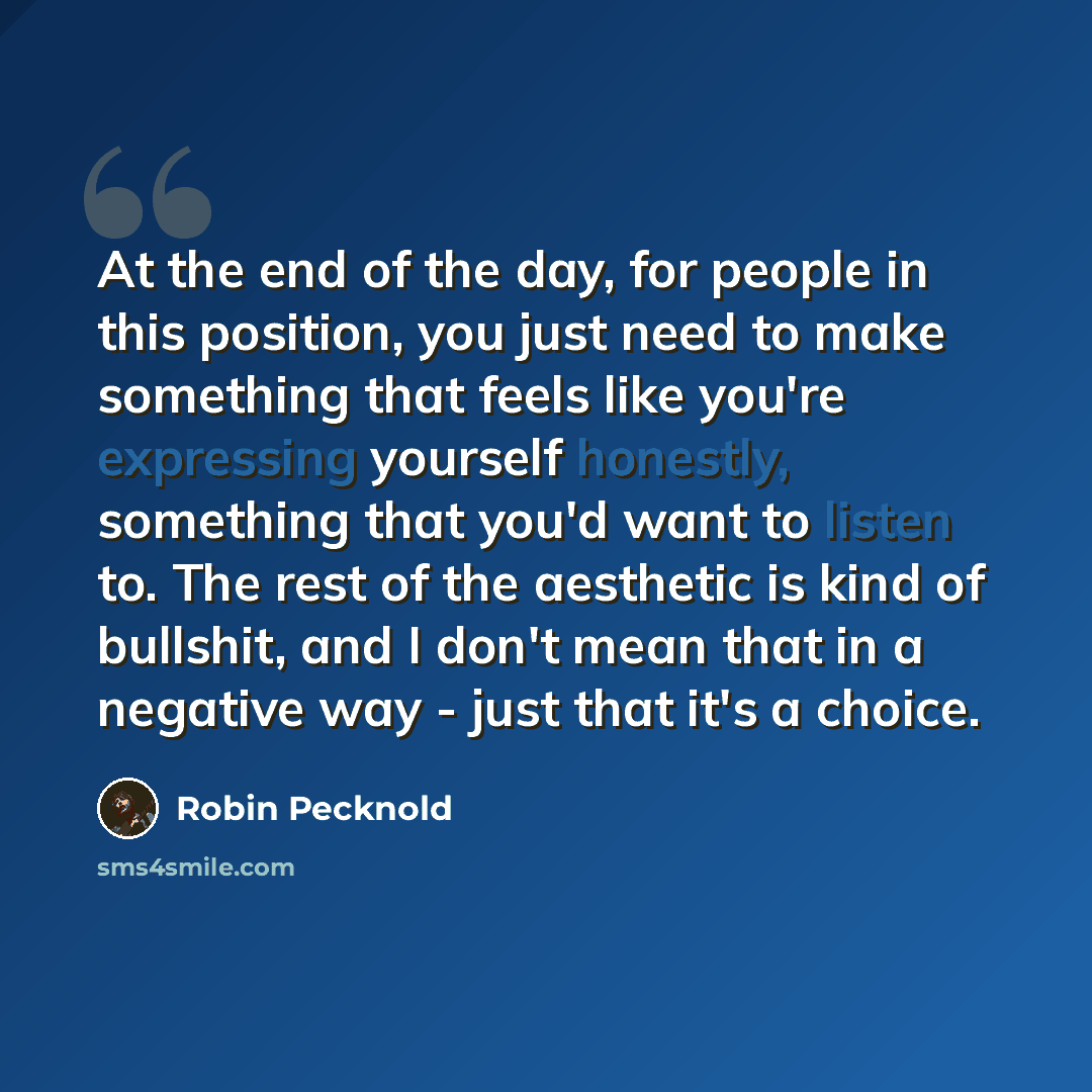 “At the end of the day, for people in this position, you just need to make something that feels like you're expressing yourself honestly, something that you'd want to listen to. The rest of the aesthetic is kind of bullshit, and I don't mean that in a negative way - just that it's a choice.” quote by Robin Pecknold