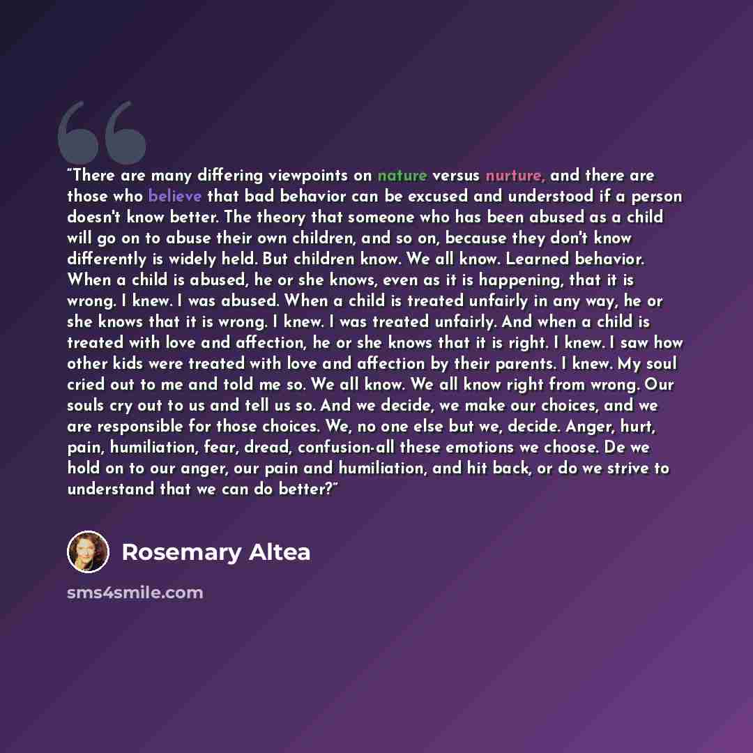 “There are many differing viewpoints on nature versus nurture, and there are those who believe that bad behavior can be excused and understood if a person doesn't know better. The theory that someone who has been abused as a child will go on to abuse their own children, and so on, because they…” quote by Rosemary Altea