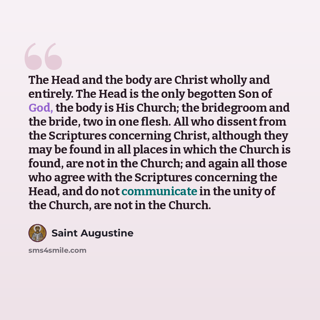 “The Head and the body are Christ wholly and entirely. The Head is the only begotten Son of God, the body is His Church; the bridegroom and the bride, two in one flesh. All who dissent from the Scriptures concerning Christ, although they may be found in all places in which the Church is found, are…” quote by Saint Augustine