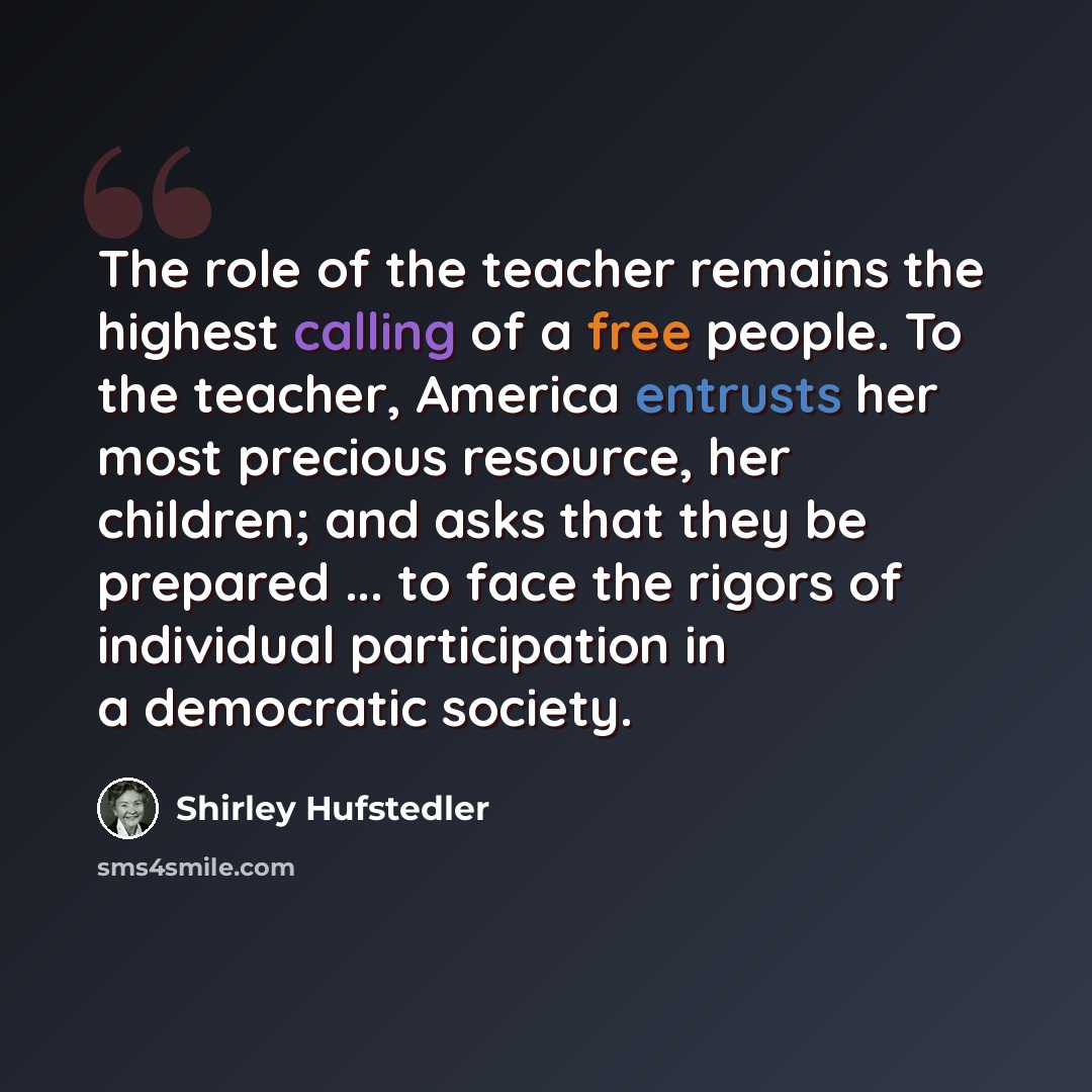 “The role of the teacher remains the highest calling of a free people. To the teacher, America entrusts her most precious resource, her children; and asks that they be prepared ... to face the rigors of individual participation in a democratic society.” quote by Shirley Hufstedler