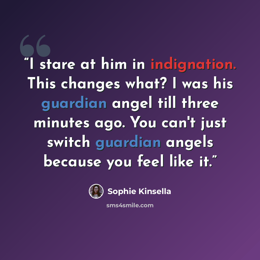 “I stare at him in indignation. This changes what? I was his guardian angel till three minutes ago. You can't just switch guardian angels because you feel like it.” quote by Sophie Kinsella
