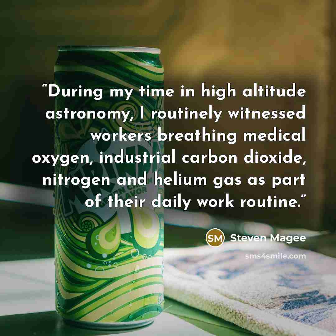 “During my time in high altitude astronomy, I routinely witnessed workers breathing medical oxygen, industrial carbon dioxide, nitrogen and helium gas as part of their daily work routine.” quote by Steven Magee
