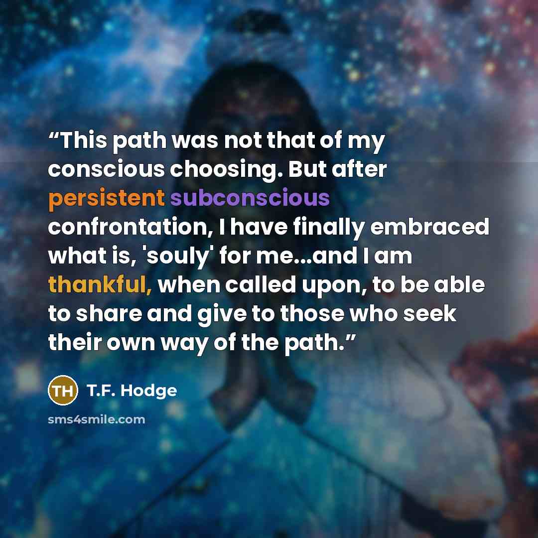 “This path was not that of my conscious choosing. But after persistent subconscious confrontation, I have finally embraced what is, 'souly' for me...and I am thankful, when called upon, to be able to share and give to those who seek their own way of the path.” quote by T.F. Hodge