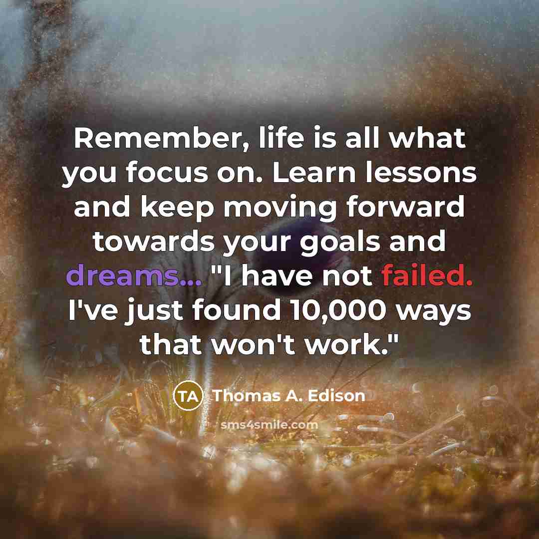 “Remember, life is all what you focus on. Learn lessons and keep moving forward towards your goals and dreams... "I have not failed. I've just found 10,000 ways that won't work."” quote by Thomas A. Edison