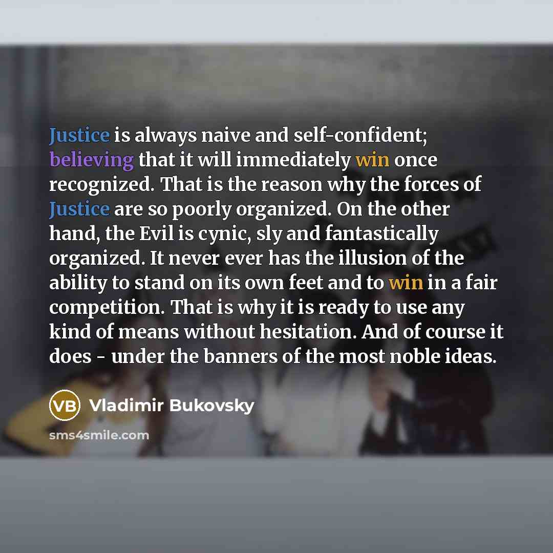 “Justice is always naive and self-confident; believing that it will immediately win once recognized. That is the reason why the forces of Justice are so poorly organized. On the other hand, the Evil is cynic, sly and fantastically organized. It never ever has the illusion of the ability to stand on…” quote by Vladimir Bukovsky