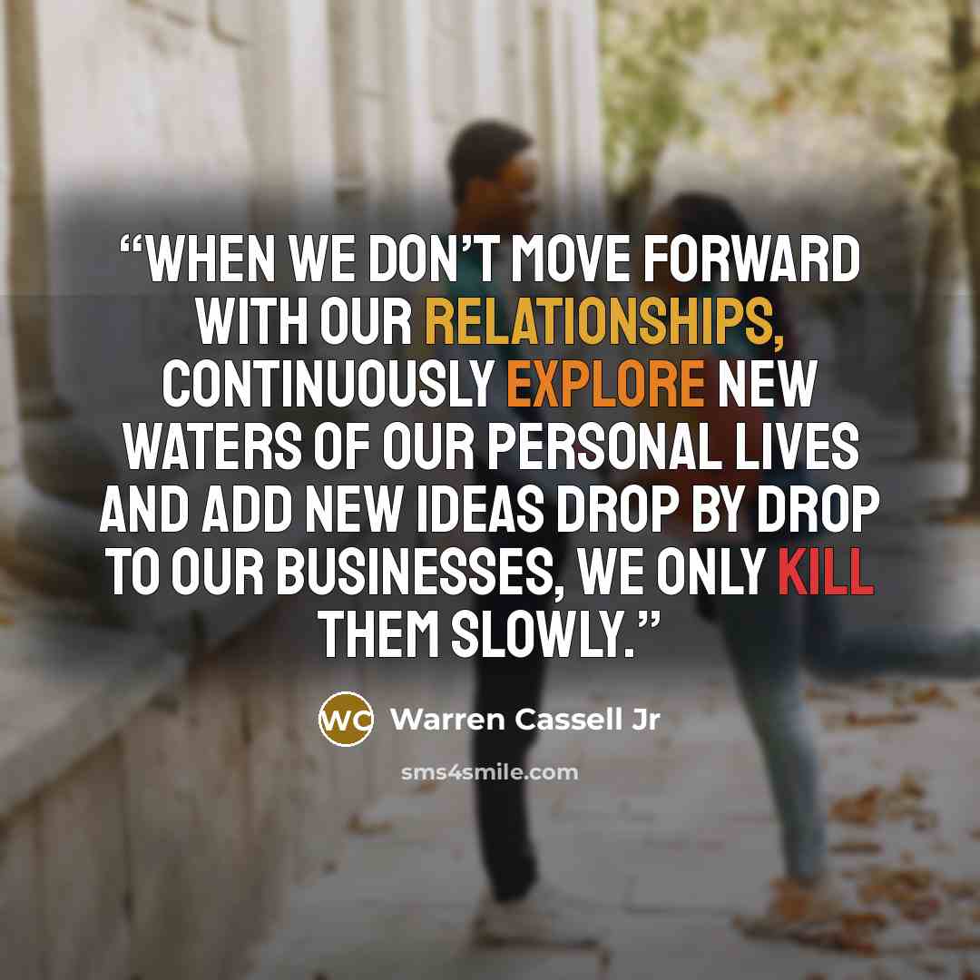 “When we don’t move forward with our relationships, continuously explore new waters of our personal lives and add new ideas drop by drop to our businesses, we only kill them slowly.” quote by Warren Cassell Jr