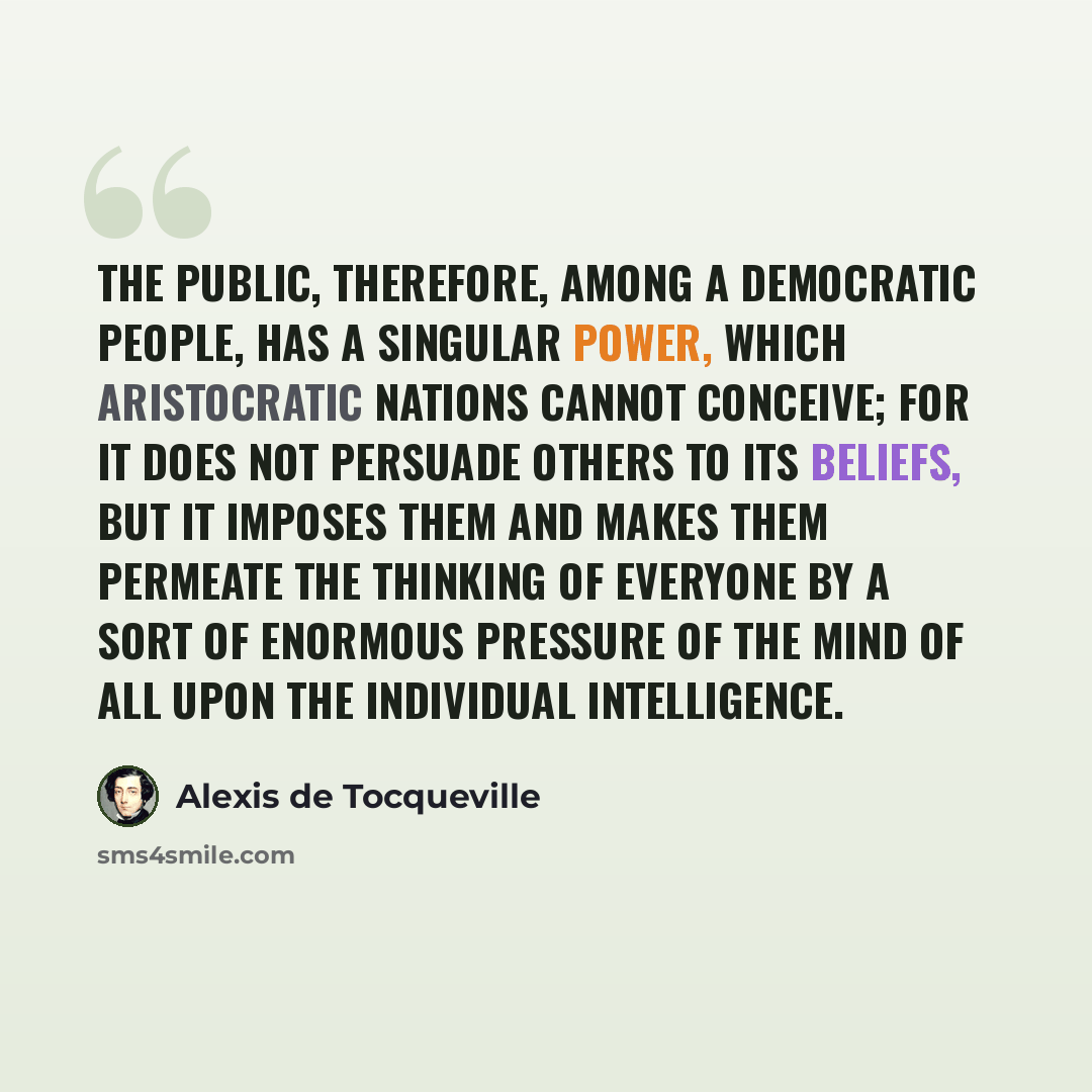 “The public, therefore, among a democratic people, has a singular power, which aristocratic nations cannot conceive; for it does not persuade others to its beliefs, but it imposes them and makes them permeate the thinking of everyone by a sort of enormous pressure of the mind of all upon the…” quote by Alexis de Tocqueville