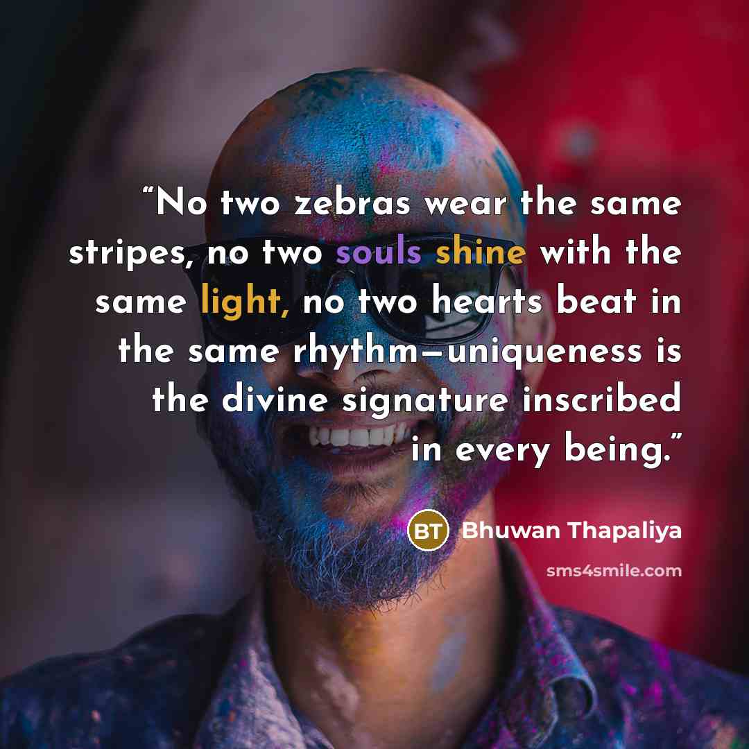 “No two zebras wear the same stripes, no two souls shine with the same light, no two hearts beat in the same rhythm—uniqueness is the divine signature inscribed in every being.” quote by Bhuwan Thapaliya
